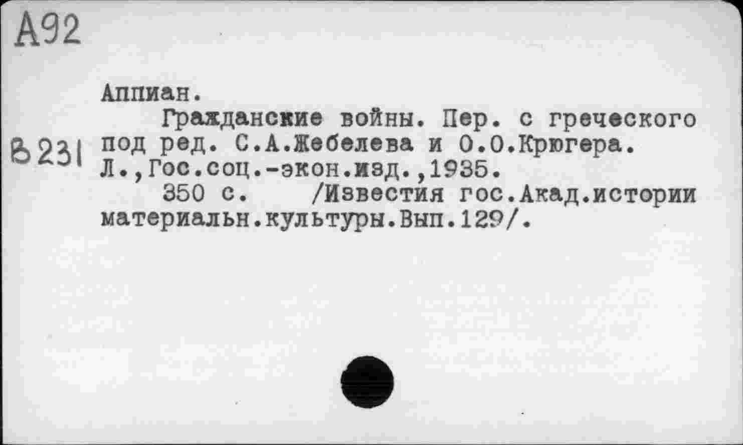 ﻿А92
Аппиан.
Гражданские войны. Пер. с греческого aoai под ред. С.А.Жебелева и 0.0.Крюгера.
Л.,Гос.соц.-экон.изд.,1935.
350 с. /Известия гос.Акад.истории материальн.культуры.Вып.129/.